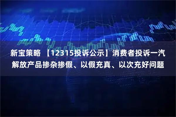 新宝策略 【12315投诉公示】消费者投诉一汽解放产品掺杂掺假、以假充真、以次充好问题