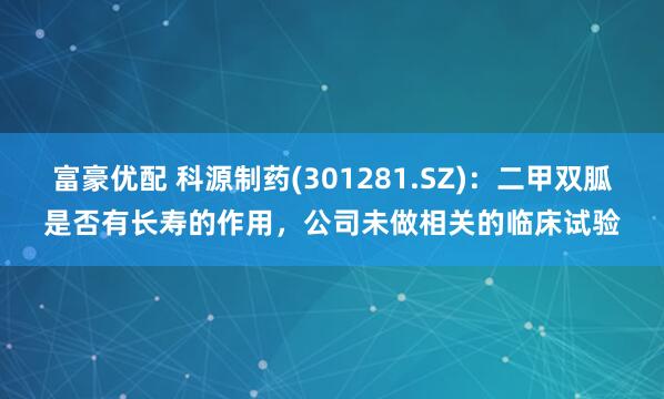 富豪优配 科源制药(301281.SZ)：二甲双胍是否有长寿的作用，公司未做相关的临床试验