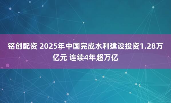 铭创配资 2025年中国完成水利建设投资1.28万亿元 连续4年超万亿