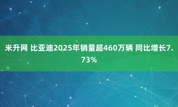 米升网 比亚迪2025年销量超460万辆 同比增长7.73%