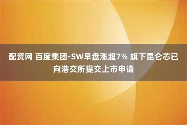 配资网 百度集团-SW早盘涨超7% 旗下昆仑芯已向港交所提交上市申请