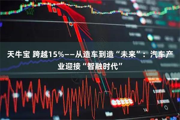 天牛宝 跨越15%——从造车到造“未来”：汽车产业迎接“智融时代”