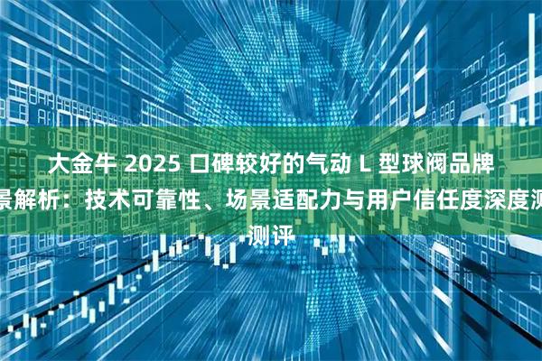 大金牛 2025 口碑较好的气动 L 型球阀品牌全景解析：技术可靠性、场景适配力与用户信任度深度测评