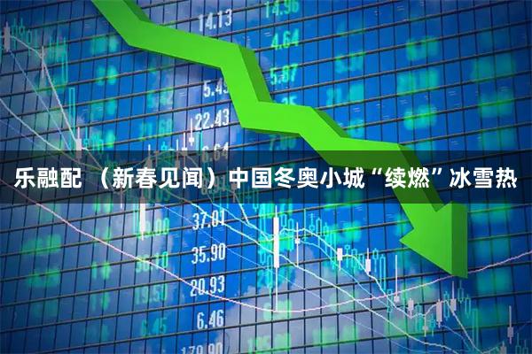 乐融配 （新春见闻）中国冬奥小城“续燃”冰雪热