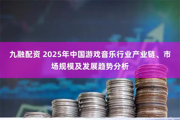 九融配资 2025年中国游戏音乐行业产业链、市场规模及发展趋势分析