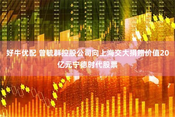 好牛优配 曾毓群控股公司向上海交大捐赠价值20亿元宁德时代股票