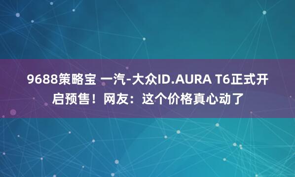 9688策略宝 一汽-大众ID.AURA T6正式开启预售！网友：这个价格真心动了