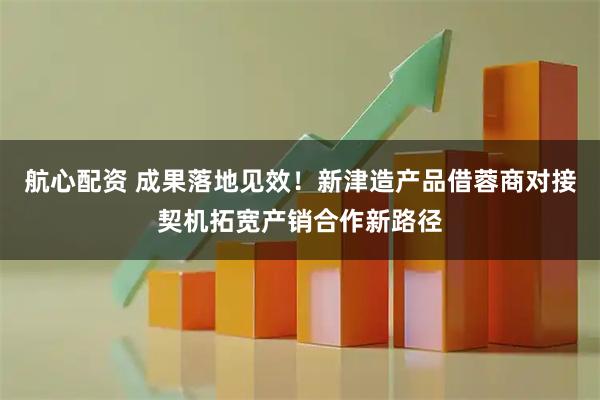 航心配资 成果落地见效！新津造产品借蓉商对接契机拓宽产销合作新路径