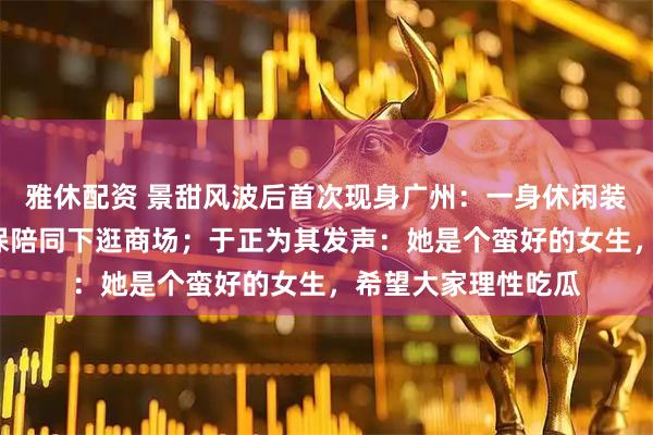 雅休配资 景甜风波后首次现身广州：一身休闲装扮，在3名私人安保陪同下逛商场；于正为其发声：她是个蛮好的女生，希望大家理性吃瓜